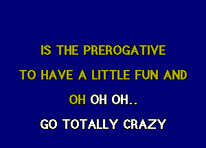 IS THE PREROGATIVE

TO HAVE A LITTLE FUN AND
OH 0H 0H..
GO TOTALLY CRAZY
