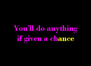 You'll do anything

if given a chance