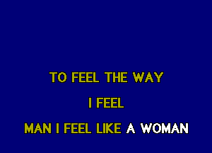 T0 FEEL THE WAY
I FEEL
MAN I FEEL LIKE A WOMAN