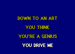 DOWN TO AN ART

YOU THINK
YOU'RE A GENIUS
YOU DRIVE ME