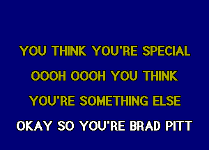 YOU THINK YOU'RE SPECIAL
000H 000H YOU THINK
YOU'RE SOMETHING ELSE

OKAY SO YOU'RE BRAD PITT