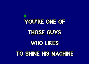 YOU'RE ONE OF

THOSE GUYS
WHO LIKES
T0 SHINE HIS MACHINE