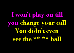 I won't play on till
you change your call
You didn't even
see the we we ball