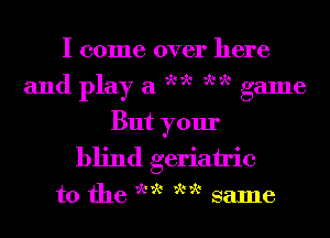 I come over here
ww ww

and play a

game
But your
blind geriatric

t0 the we we same