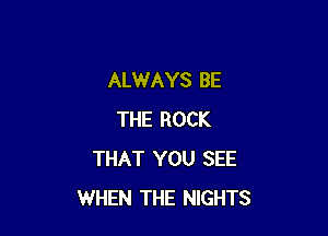 ALWAYS BE

THE ROCK
THAT YOU SEE
WHEN THE NIGHTS