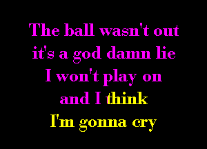 The ball wasn't out
it's a god damn lie
I won't play on

andlthink

I'm gonna cry I