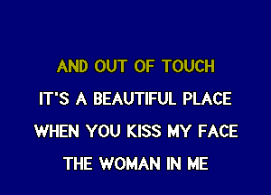 AND OUT OF TOUCH

IT'S A BEAUTIFUL PLACE
WHEN YOU KISS MY FACE
THE WOMAN IN ME