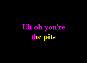 Uh oh you're

the pits