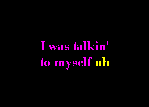 I was talkin'

to myself uh