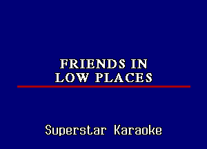 FRIENDS IN
LOW PLACES

Superstar Karaoke