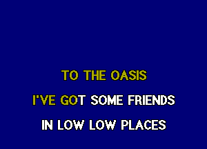 TO THE OASIS
I'VE GOT SOME FRIENDS
IN LOW LOW PLACES
