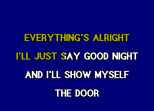 EVERYTHING'S ALRIGHT

I'LL JUST SAY GOOD NIGHT
AND I'LL SHOW MYSELF
THE DOOR