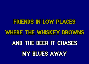 FRIENDS IN LOW PLACES
WHERE THE WHISKEY DROWNS
AND THE BEER IT CHASES
MY BLUES AWAY