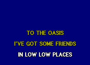 TO THE OASIS
I'VE GOT SOME FRIENDS
IN LOW LOW PLACES