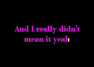 And I really didn't

mean it yeah
