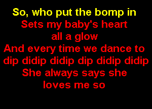 So, who put the bump in
Sets my baby's heart
all a glow
And every time we dance to
dip didip didip dip didip didip
She always says she
loves me so