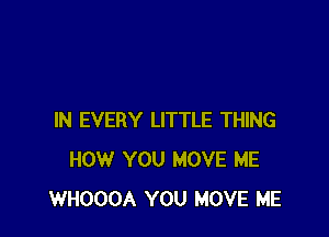 IN EVERY LITTLE THING
HOW YOU MOVE ME
WHOOOA YOU MOVE ME