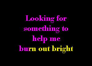 Looking for
something to

help me
burn out bright