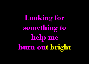 Looking for
something to

help me
burn out bright