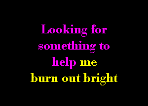 Looking for
something to

help me
burn out bright