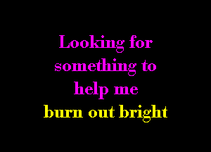 Looking for
something to

help me
burn out bright