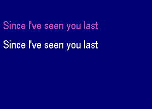 Since I've seen you last