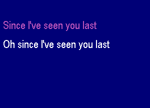 Oh since I've seen you last