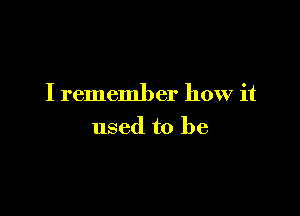 I remember how it

used to be