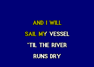 AND I WILL

SAIL MY VESSEL
'TIL THE RIVER
RUNS DRY