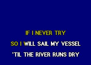IF I NEVER TRY
SO I WILL SAIL MY VESSEL
'TIL THE RIVER RUNS DRY