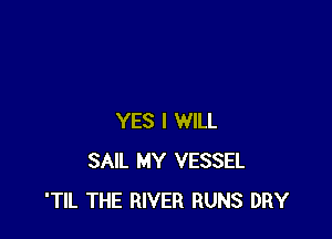 YES I WILL
SAIL MY VESSEL
'TIL THE RIVER RUNS DRY