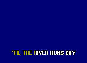 'TIL THE RIVER RUNS DRY