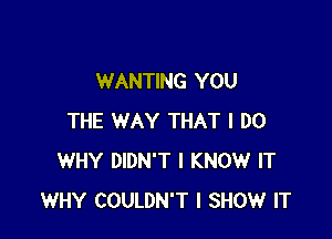 WANTING YOU

THE WAY THAT I DO
WHY DIDN'T I KNOW IT
WHY COULDN'T I SHOW IT