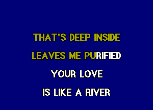 THAT'S DEEP INSIDE

LEAVES ME PURIFIED
YOUR LOVE
IS LIKE A RIVER