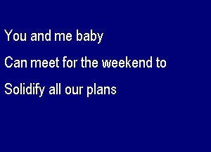 You and me baby

Can meet for the weekend to

Solidify all our plans