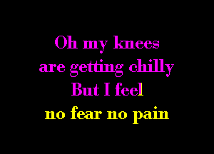 Oh my knees
are getting chilly
But I feel

no fear no pain