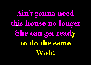 Ain't gonna need
this house no longer
She can get ready

to do the same

W oh!