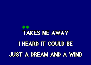 TAKES ME AWAY
I HEARD IT COULD BE
JUST A DREAM AND A WIND