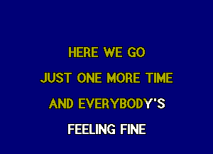 HERE WE GO

JUST ONE MORE TIME
AND EVERYBODY'S
FEELING FINE