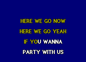 HERE WE GO NOW

HERE WE GO YEAH
IF YOU WANNA
PARTY WITH US