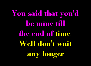 You said that you'd
be mine till
the end of tilne
W ell don't wait
any longer