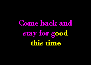 Come back and

stay for good
this ti1ne