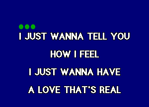 I JUST WANNA TELL YOU

HOW I FEEL
I JUST WANNA HAVE
A LOVE THAT'S REAL