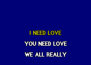 I NEED LOVE
YOU NEED LOVE
WE ALL REALLY