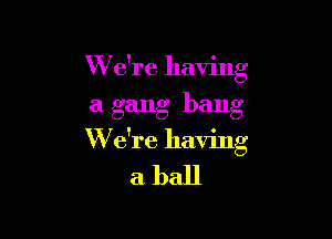 W e're having
a gang bang

W e're having
a ball