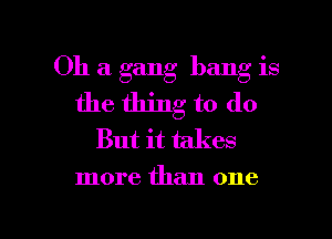 Oh a gang bang is
the thing to do

But it takes
more than one

Q