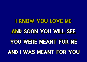 I KNOW YOU LOVE ME

AND SOON YOU WILL SEE
YOU WERE MEANT FOR ME
AND I WAS MEANT FOR YOU