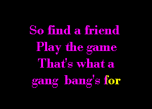 So find a friend
Play the game
Thafs what a

gang bang's for

g