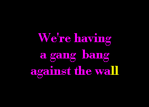W e're having

a gang bang
against the wall