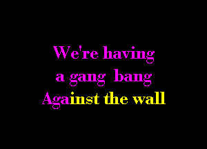 W e're having

a gang bang
Against the wall
